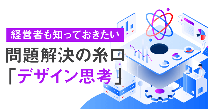 経営者も知っておきたい問題解決の糸口「デザイン思考」